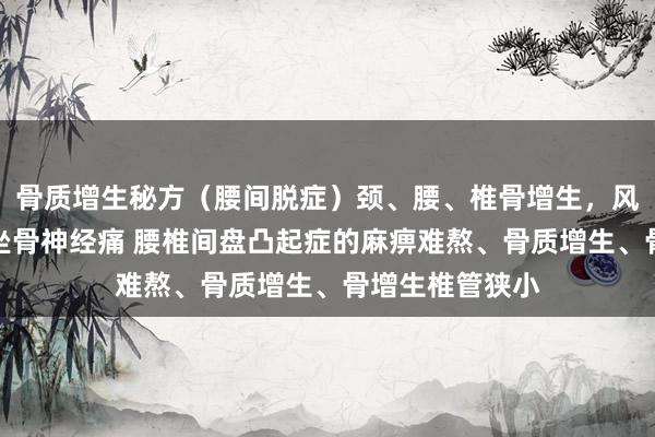 骨质增生秘方（腰间脱症）颈、腰、椎骨增生，风湿性要津炎，坐骨神经痛 腰椎间盘凸起症的麻痹难熬、骨质增生、骨增生椎管狭小