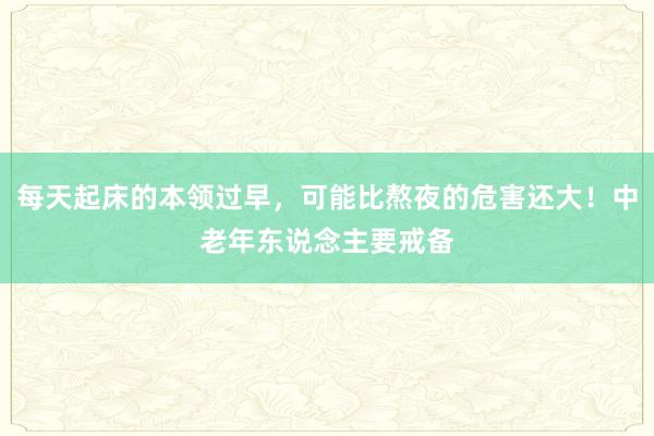 每天起床的本领过早，可能比熬夜的危害还大！中老年东说念主要戒备