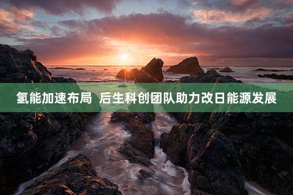 氢能加速布局  后生科创团队助力改日能源发展