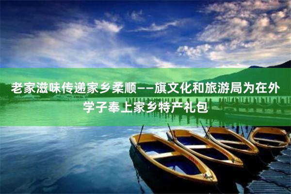 老家滋味传递家乡柔顺——旗文化和旅游局为在外学子奉上家乡特产礼包