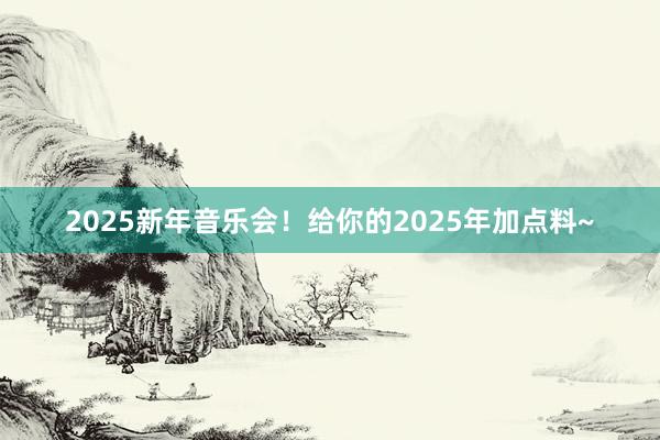 2025新年音乐会！给你的2025年加点料~
