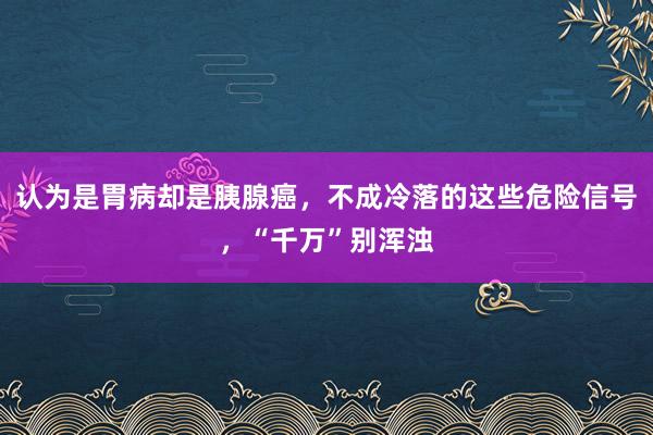 认为是胃病却是胰腺癌，不成冷落的这些危险信号，“千万”别浑浊