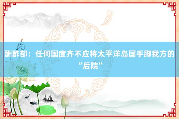 酬酢部：任何国度齐不应将太平洋岛国手脚我方的“后院”