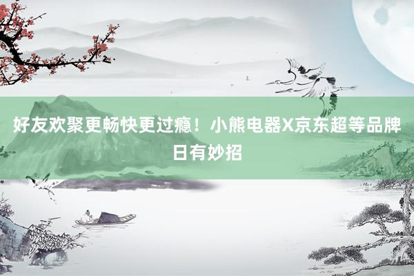 好友欢聚更畅快更过瘾！小熊电器X京东超等品牌日有妙招